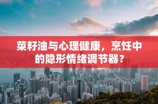 菜籽油与心理健康，烹饪中的隐形情绪调节器？
