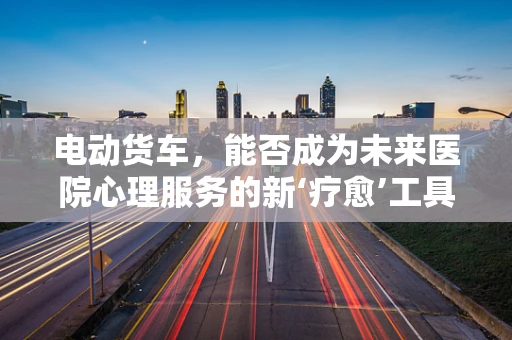 电动货车，能否成为未来医院心理服务的新‘疗愈’工具？