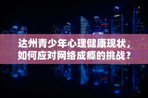 达州青少年心理健康现状，如何应对网络成瘾的挑战？