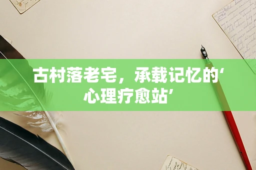 古村落老宅，承载记忆的‘心理疗愈站’