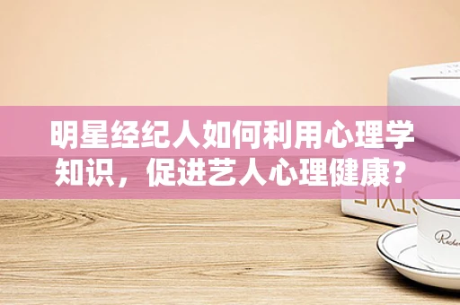 明星经纪人如何利用心理学知识，促进艺人心理健康？