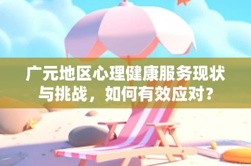 广元地区心理健康服务现状与挑战，如何有效应对？