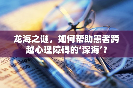 龙海之谜，如何帮助患者跨越心理障碍的‘深海’？