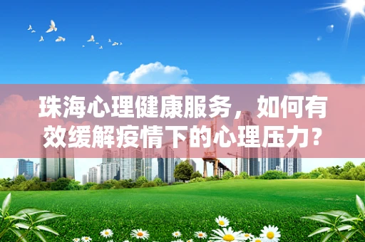 珠海心理健康服务，如何有效缓解疫情下的心理压力？