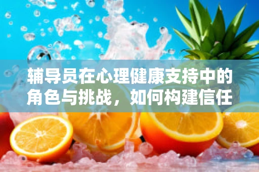 辅导员在心理健康支持中的角色与挑战，如何构建信任的桥梁？