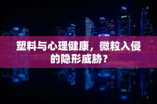 塑料与心理健康，微粒入侵的隐形威胁？