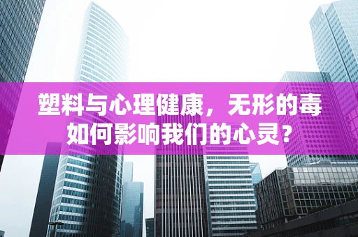 塑料与心理健康，无形的毒如何影响我们的心灵？