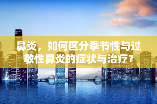 鼻炎，如何区分季节性与过敏性鼻炎的症状与治疗？