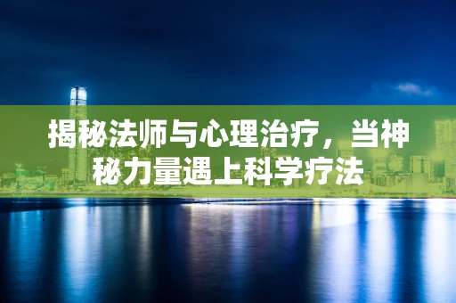 揭秘法师与心理治疗，当神秘力量遇上科学疗法