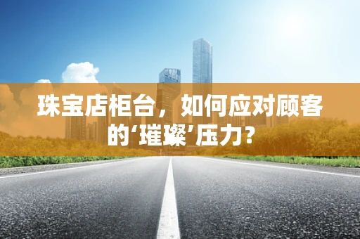 珠宝店柜台，如何应对顾客的‘璀璨’压力？