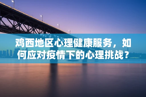 鸡西地区心理健康服务，如何应对疫情下的心理挑战？