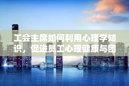 工会主席如何利用心理学知识，促进员工心理健康与团队凝聚力？