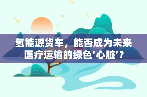 氢能源货车，能否成为未来医疗运输的绿色‘心脏’？