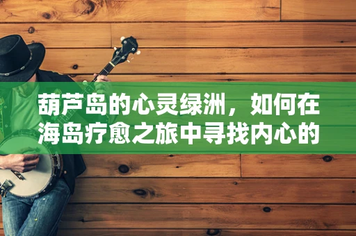 葫芦岛的心灵绿洲，如何在海岛疗愈之旅中寻找内心的平静？