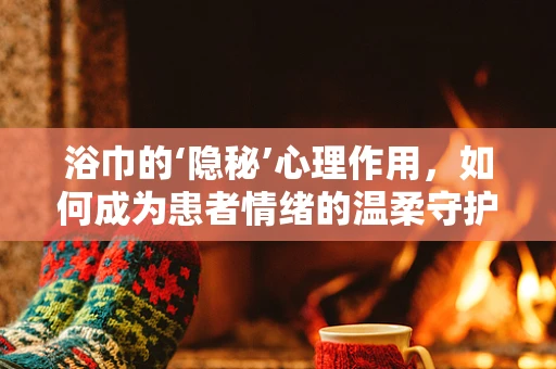 浴巾的‘隐秘’心理作用，如何成为患者情绪的温柔守护者？
