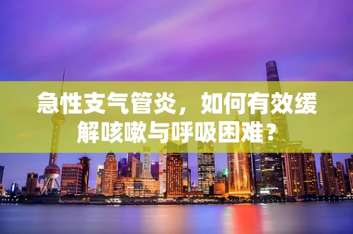 急性支气管炎，如何有效缓解咳嗽与呼吸困难？