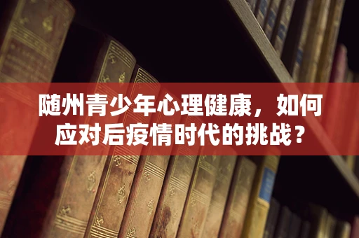 随州青少年心理健康，如何应对后疫情时代的挑战？