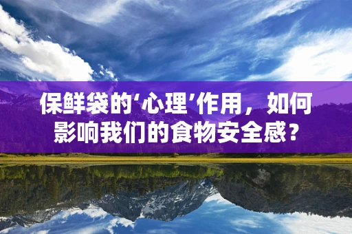 保鲜袋的‘心理’作用，如何影响我们的食物安全感？
