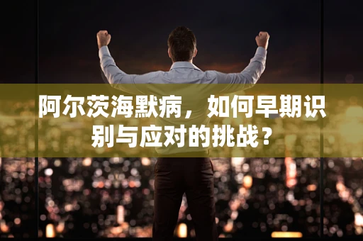 阿尔茨海默病，如何早期识别与应对的挑战？