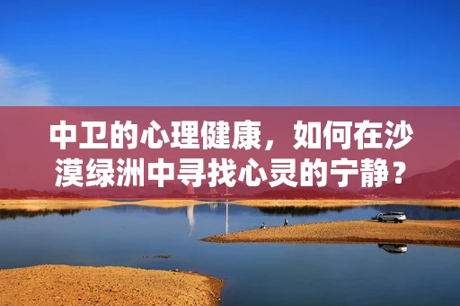 中卫的心理健康，如何在沙漠绿洲中寻找心灵的宁静？