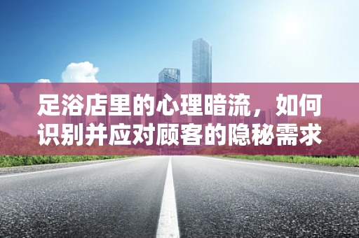 足浴店里的心理暗流，如何识别并应对顾客的隐秘需求？