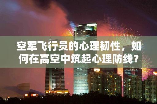 空军飞行员的心理韧性，如何在高空中筑起心理防线？