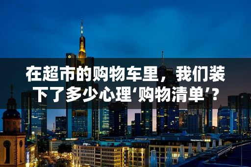 在超市的购物车里，我们装下了多少心理‘购物清单’？