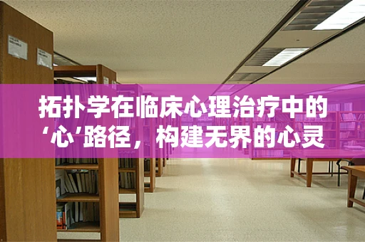 拓扑学在临床心理治疗中的‘心’路径，构建无界的心灵地图