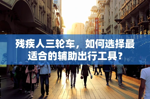 残疾人三轮车，如何选择最适合的辅助出行工具？