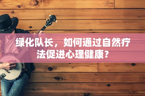 绿化队长，如何通过自然疗法促进心理健康？