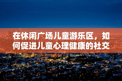 在休闲广场儿童游乐区，如何促进儿童心理健康的社交互动？