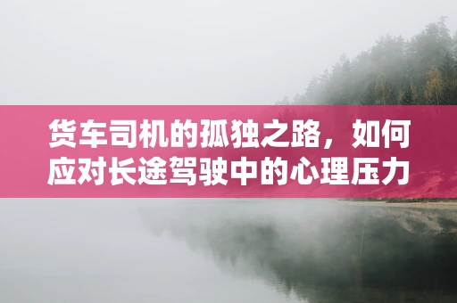 货车司机的孤独之路，如何应对长途驾驶中的心理压力？