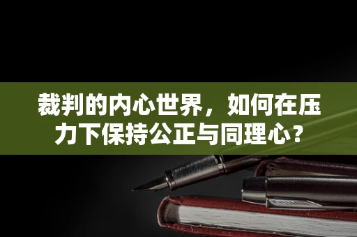 裁判的内心世界，如何在压力下保持公正与同理心？