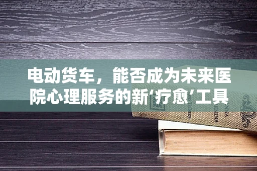 电动货车，能否成为未来医院心理服务的新‘疗愈’工具？