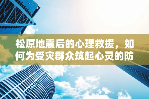 松原地震后的心理救援，如何为受灾群众筑起心灵的防线？