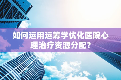 如何运用运筹学优化医院心理治疗资源分配？