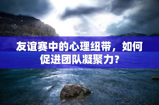 友谊赛中的心理纽带，如何促进团队凝聚力？