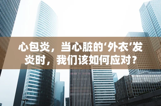 心包炎，当心脏的‘外衣’发炎时，我们该如何应对？