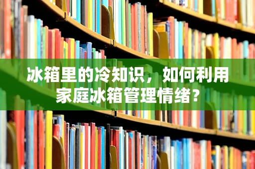冰箱里的冷知识，如何利用家庭冰箱管理情绪？