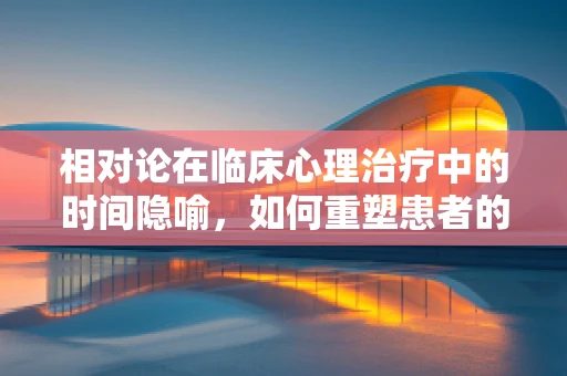 相对论在临床心理治疗中的时间隐喻，如何重塑患者的时间观？