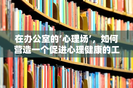 在办公室的‘心理场’，如何营造一个促进心理健康的工作环境？