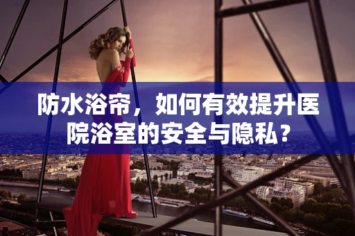 防水浴帘，如何有效提升医院浴室的安全与隐私？