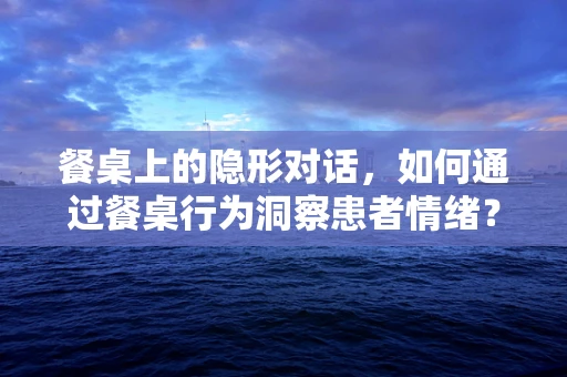 餐桌上的隐形对话，如何通过餐桌行为洞察患者情绪？