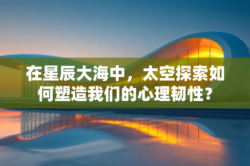 在星辰大海中，太空探索如何塑造我们的心理韧性？