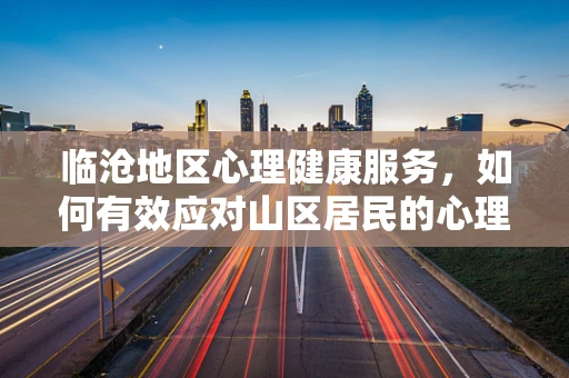 临沧地区心理健康服务，如何有效应对山区居民的心理挑战？
