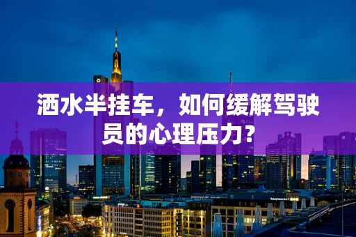 洒水半挂车，如何缓解驾驶员的心理压力？