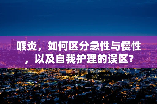 喉炎，如何区分急性与慢性，以及自我护理的误区？