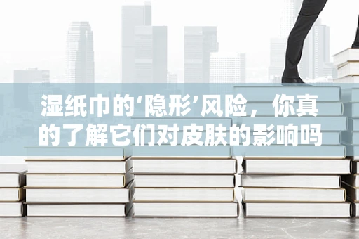 湿纸巾的‘隐形’风险，你真的了解它们对皮肤的影响吗？