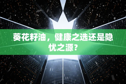 葵花籽油，健康之选还是隐忧之源？