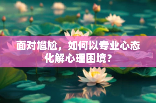 面对尴尬，如何以专业心态化解心理困境？